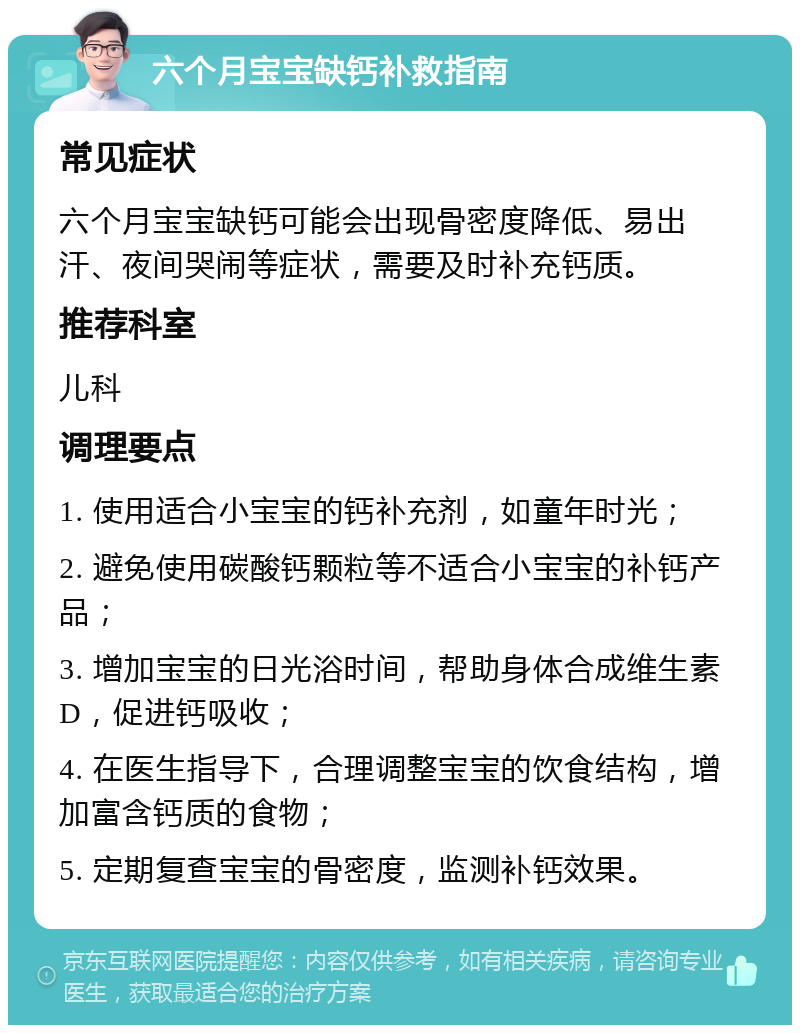 六个月宝宝缺钙补救指南 常见症状 六个月宝宝缺钙可能会出现骨密度降低、易出汗、夜间哭闹等症状，需要及时补充钙质。 推荐科室 儿科 调理要点 1. 使用适合小宝宝的钙补充剂，如童年时光； 2. 避免使用碳酸钙颗粒等不适合小宝宝的补钙产品； 3. 增加宝宝的日光浴时间，帮助身体合成维生素D，促进钙吸收； 4. 在医生指导下，合理调整宝宝的饮食结构，增加富含钙质的食物； 5. 定期复查宝宝的骨密度，监测补钙效果。