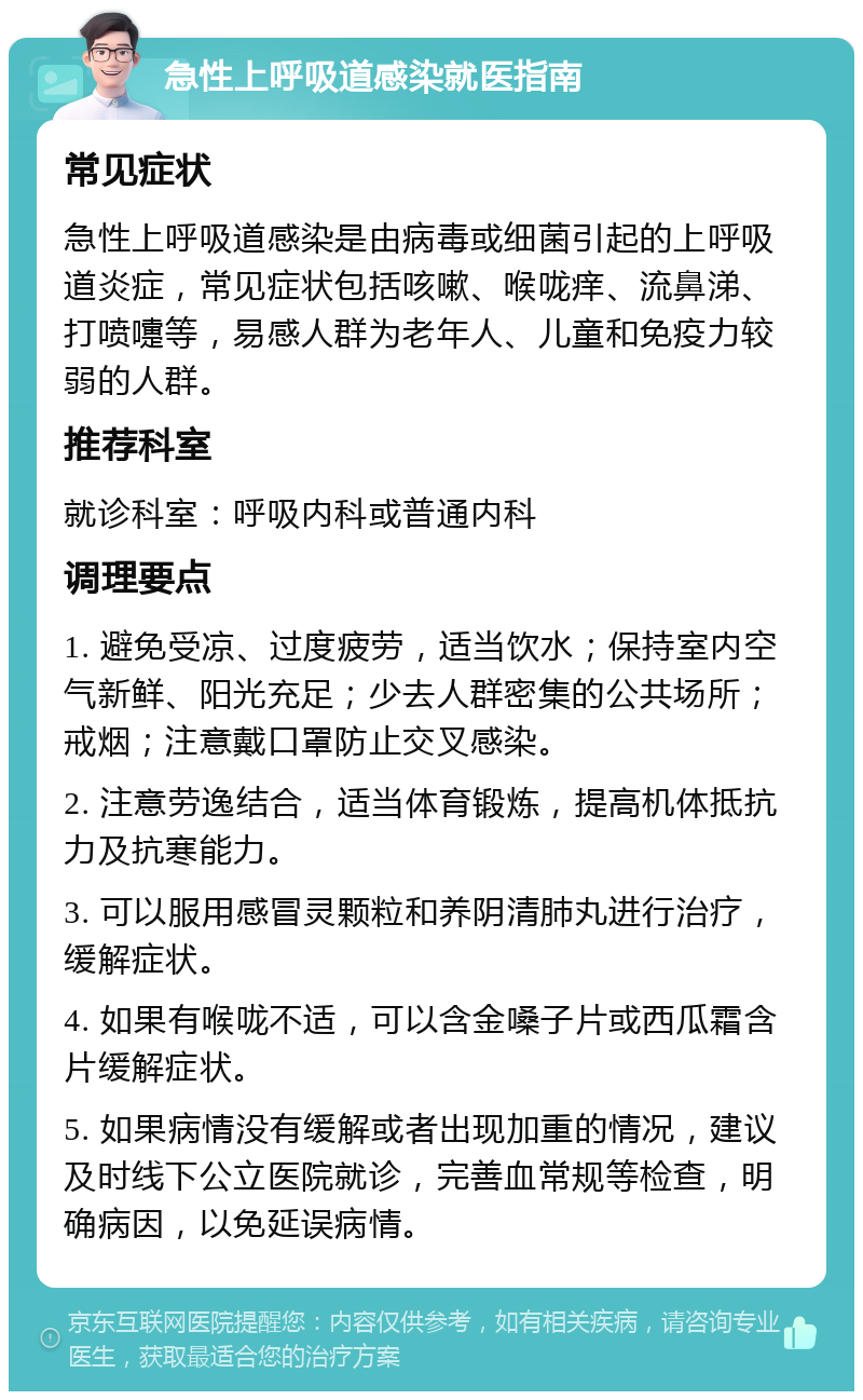 急性上呼吸道感染就医指南 常见症状 急性上呼吸道感染是由病毒或细菌引起的上呼吸道炎症，常见症状包括咳嗽、喉咙痒、流鼻涕、打喷嚏等，易感人群为老年人、儿童和免疫力较弱的人群。 推荐科室 就诊科室：呼吸内科或普通内科 调理要点 1. 避免受凉、过度疲劳，适当饮水；保持室内空气新鲜、阳光充足；少去人群密集的公共场所；戒烟；注意戴口罩防止交叉感染。 2. 注意劳逸结合，适当体育锻炼，提高机体抵抗力及抗寒能力。 3. 可以服用感冒灵颗粒和养阴清肺丸进行治疗，缓解症状。 4. 如果有喉咙不适，可以含金嗓子片或西瓜霜含片缓解症状。 5. 如果病情没有缓解或者出现加重的情况，建议及时线下公立医院就诊，完善血常规等检查，明确病因，以免延误病情。