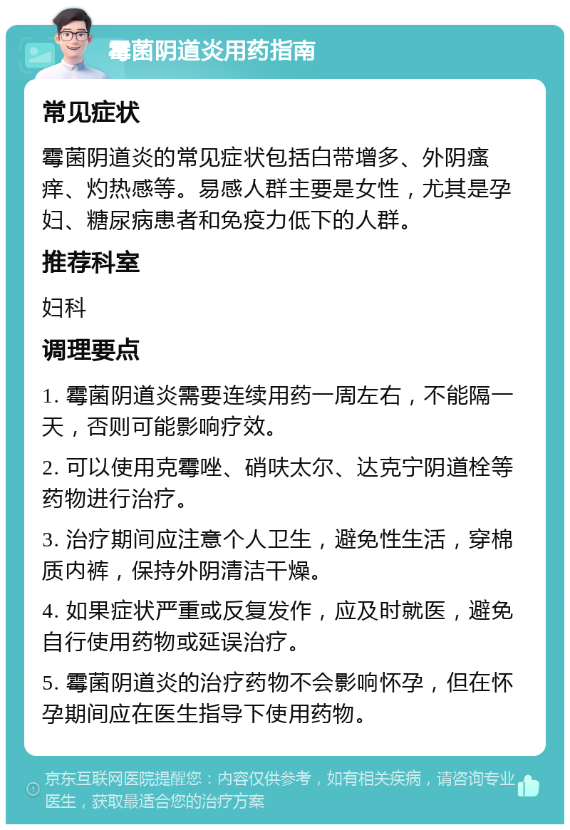 霉菌阴道炎用药指南 常见症状 霉菌阴道炎的常见症状包括白带增多、外阴瘙痒、灼热感等。易感人群主要是女性，尤其是孕妇、糖尿病患者和免疫力低下的人群。 推荐科室 妇科 调理要点 1. 霉菌阴道炎需要连续用药一周左右，不能隔一天，否则可能影响疗效。 2. 可以使用克霉唑、硝呋太尔、达克宁阴道栓等药物进行治疗。 3. 治疗期间应注意个人卫生，避免性生活，穿棉质内裤，保持外阴清洁干燥。 4. 如果症状严重或反复发作，应及时就医，避免自行使用药物或延误治疗。 5. 霉菌阴道炎的治疗药物不会影响怀孕，但在怀孕期间应在医生指导下使用药物。