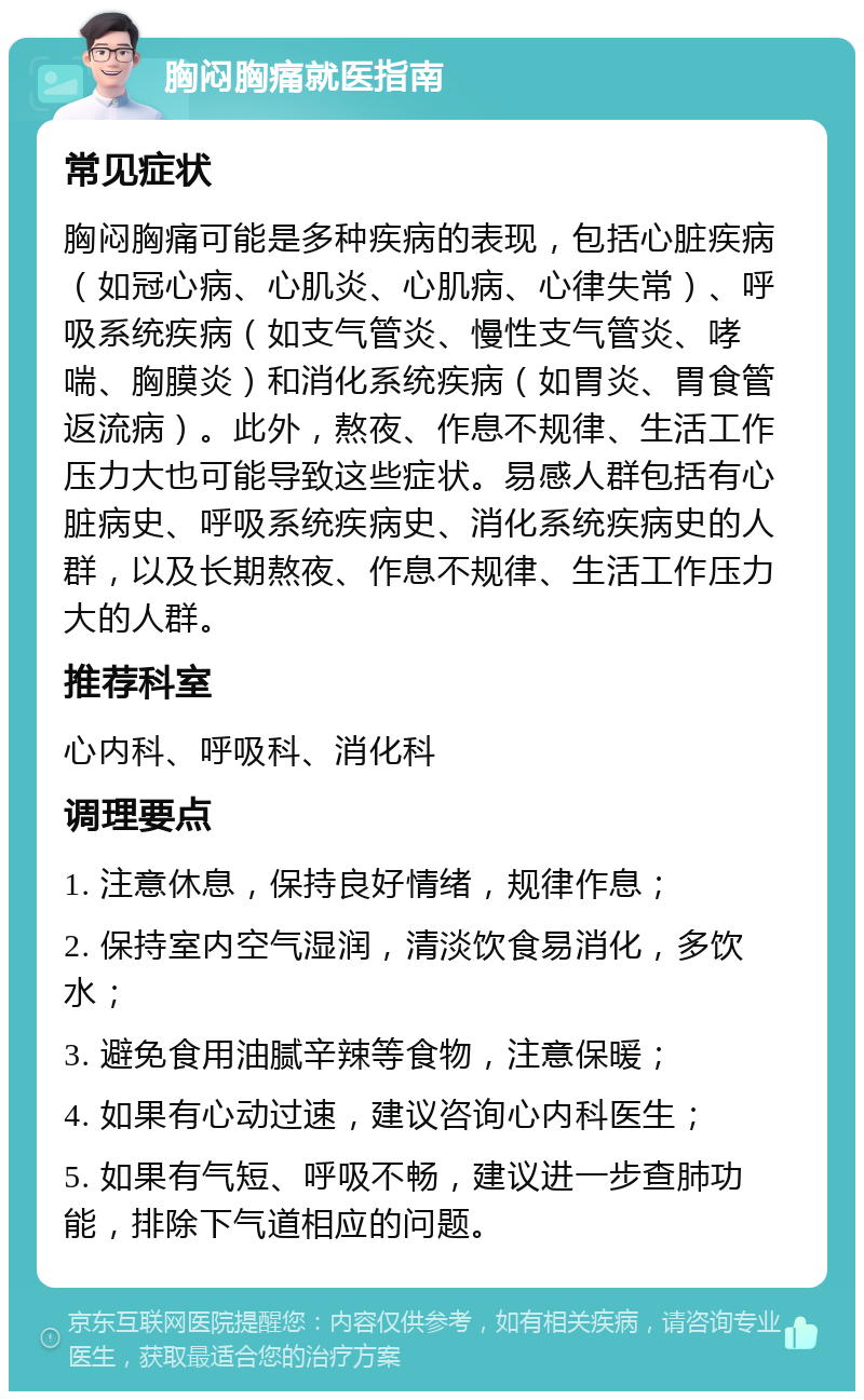 胸闷胸痛就医指南 常见症状 胸闷胸痛可能是多种疾病的表现，包括心脏疾病（如冠心病、心肌炎、心肌病、心律失常）、呼吸系统疾病（如支气管炎、慢性支气管炎、哮喘、胸膜炎）和消化系统疾病（如胃炎、胃食管返流病）。此外，熬夜、作息不规律、生活工作压力大也可能导致这些症状。易感人群包括有心脏病史、呼吸系统疾病史、消化系统疾病史的人群，以及长期熬夜、作息不规律、生活工作压力大的人群。 推荐科室 心内科、呼吸科、消化科 调理要点 1. 注意休息，保持良好情绪，规律作息； 2. 保持室内空气湿润，清淡饮食易消化，多饮水； 3. 避免食用油腻辛辣等食物，注意保暖； 4. 如果有心动过速，建议咨询心内科医生； 5. 如果有气短、呼吸不畅，建议进一步查肺功能，排除下气道相应的问题。