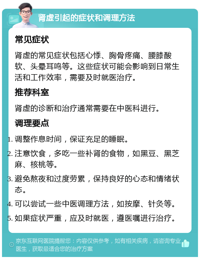 肾虚引起的症状和调理方法 常见症状 肾虚的常见症状包括心悸、胸骨疼痛、腰膝酸软、头晕耳鸣等。这些症状可能会影响到日常生活和工作效率，需要及时就医治疗。 推荐科室 肾虚的诊断和治疗通常需要在中医科进行。 调理要点 调整作息时间，保证充足的睡眠。 注意饮食，多吃一些补肾的食物，如黑豆、黑芝麻、核桃等。 避免熬夜和过度劳累，保持良好的心态和情绪状态。 可以尝试一些中医调理方法，如按摩、针灸等。 如果症状严重，应及时就医，遵医嘱进行治疗。