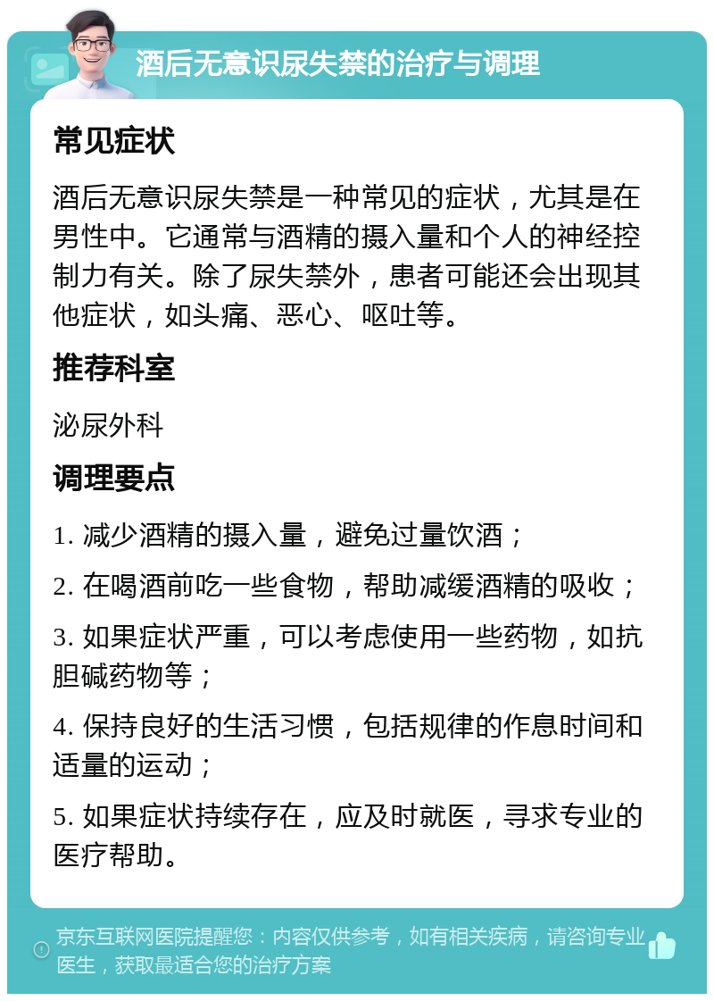 酒后无意识尿失禁的治疗与调理 常见症状 酒后无意识尿失禁是一种常见的症状，尤其是在男性中。它通常与酒精的摄入量和个人的神经控制力有关。除了尿失禁外，患者可能还会出现其他症状，如头痛、恶心、呕吐等。 推荐科室 泌尿外科 调理要点 1. 减少酒精的摄入量，避免过量饮酒； 2. 在喝酒前吃一些食物，帮助减缓酒精的吸收； 3. 如果症状严重，可以考虑使用一些药物，如抗胆碱药物等； 4. 保持良好的生活习惯，包括规律的作息时间和适量的运动； 5. 如果症状持续存在，应及时就医，寻求专业的医疗帮助。