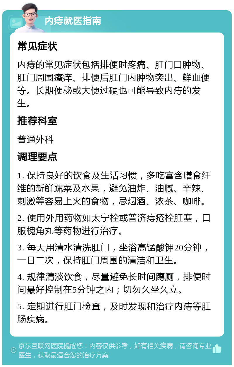 内痔就医指南 常见症状 内痔的常见症状包括排便时疼痛、肛门口肿物、肛门周围瘙痒、排便后肛门内肿物突出、鲜血便等。长期便秘或大便过硬也可能导致内痔的发生。 推荐科室 普通外科 调理要点 1. 保持良好的饮食及生活习惯，多吃富含膳食纤维的新鲜蔬菜及水果，避免油炸、油腻、辛辣、刺激等容易上火的食物，忌烟酒、浓茶、咖啡。 2. 使用外用药物如太宁栓或普济痔疮栓肛塞，口服槐角丸等药物进行治疗。 3. 每天用清水清洗肛门，坐浴高锰酸钾20分钟，一日二次，保持肛门周围的清洁和卫生。 4. 规律清淡饮食，尽量避免长时间蹲厕，排便时间最好控制在5分钟之内；切勿久坐久立。 5. 定期进行肛门检查，及时发现和治疗内痔等肛肠疾病。