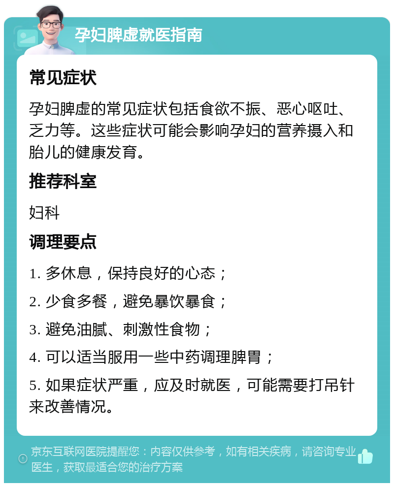 孕妇脾虚就医指南 常见症状 孕妇脾虚的常见症状包括食欲不振、恶心呕吐、乏力等。这些症状可能会影响孕妇的营养摄入和胎儿的健康发育。 推荐科室 妇科 调理要点 1. 多休息，保持良好的心态； 2. 少食多餐，避免暴饮暴食； 3. 避免油腻、刺激性食物； 4. 可以适当服用一些中药调理脾胃； 5. 如果症状严重，应及时就医，可能需要打吊针来改善情况。