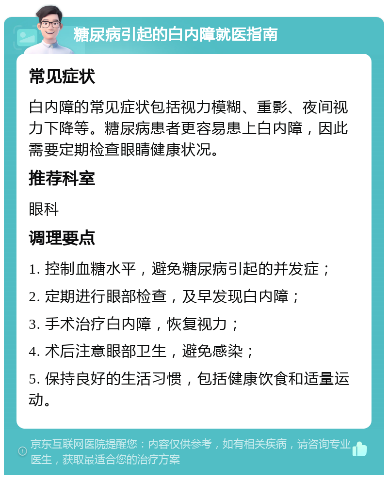 糖尿病引起的白内障就医指南 常见症状 白内障的常见症状包括视力模糊、重影、夜间视力下降等。糖尿病患者更容易患上白内障，因此需要定期检查眼睛健康状况。 推荐科室 眼科 调理要点 1. 控制血糖水平，避免糖尿病引起的并发症； 2. 定期进行眼部检查，及早发现白内障； 3. 手术治疗白内障，恢复视力； 4. 术后注意眼部卫生，避免感染； 5. 保持良好的生活习惯，包括健康饮食和适量运动。