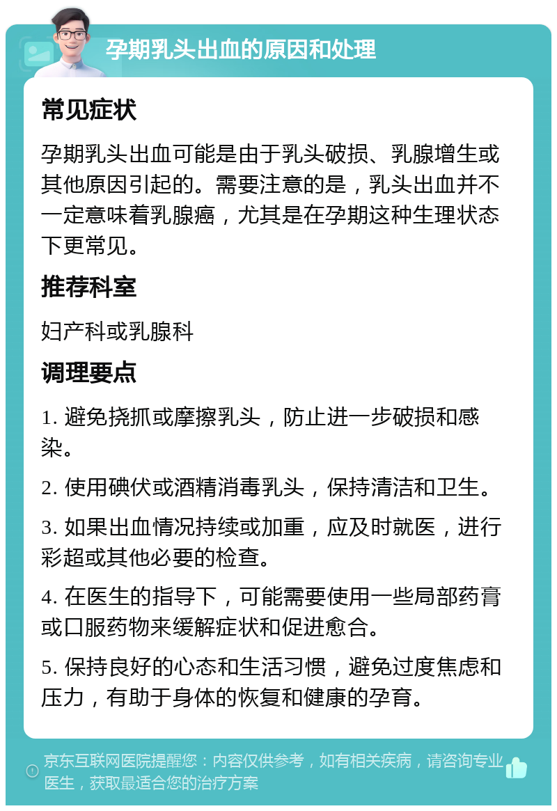 孕期乳头出血的原因和处理 常见症状 孕期乳头出血可能是由于乳头破损、乳腺增生或其他原因引起的。需要注意的是，乳头出血并不一定意味着乳腺癌，尤其是在孕期这种生理状态下更常见。 推荐科室 妇产科或乳腺科 调理要点 1. 避免挠抓或摩擦乳头，防止进一步破损和感染。 2. 使用碘伏或酒精消毒乳头，保持清洁和卫生。 3. 如果出血情况持续或加重，应及时就医，进行彩超或其他必要的检查。 4. 在医生的指导下，可能需要使用一些局部药膏或口服药物来缓解症状和促进愈合。 5. 保持良好的心态和生活习惯，避免过度焦虑和压力，有助于身体的恢复和健康的孕育。