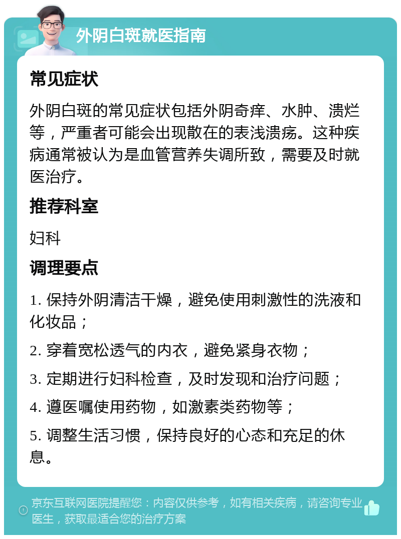 外阴白斑就医指南 常见症状 外阴白斑的常见症状包括外阴奇痒、水肿、溃烂等，严重者可能会出现散在的表浅溃疡。这种疾病通常被认为是血管营养失调所致，需要及时就医治疗。 推荐科室 妇科 调理要点 1. 保持外阴清洁干燥，避免使用刺激性的洗液和化妆品； 2. 穿着宽松透气的内衣，避免紧身衣物； 3. 定期进行妇科检查，及时发现和治疗问题； 4. 遵医嘱使用药物，如激素类药物等； 5. 调整生活习惯，保持良好的心态和充足的休息。