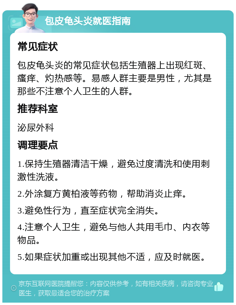 包皮龟头炎就医指南 常见症状 包皮龟头炎的常见症状包括生殖器上出现红斑、瘙痒、灼热感等。易感人群主要是男性，尤其是那些不注意个人卫生的人群。 推荐科室 泌尿外科 调理要点 1.保持生殖器清洁干燥，避免过度清洗和使用刺激性洗液。 2.外涂复方黄柏液等药物，帮助消炎止痒。 3.避免性行为，直至症状完全消失。 4.注意个人卫生，避免与他人共用毛巾、内衣等物品。 5.如果症状加重或出现其他不适，应及时就医。