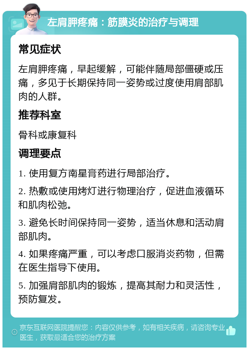 左肩胛疼痛：筋膜炎的治疗与调理 常见症状 左肩胛疼痛，早起缓解，可能伴随局部僵硬或压痛，多见于长期保持同一姿势或过度使用肩部肌肉的人群。 推荐科室 骨科或康复科 调理要点 1. 使用复方南星膏药进行局部治疗。 2. 热敷或使用烤灯进行物理治疗，促进血液循环和肌肉松弛。 3. 避免长时间保持同一姿势，适当休息和活动肩部肌肉。 4. 如果疼痛严重，可以考虑口服消炎药物，但需在医生指导下使用。 5. 加强肩部肌肉的锻炼，提高其耐力和灵活性，预防复发。