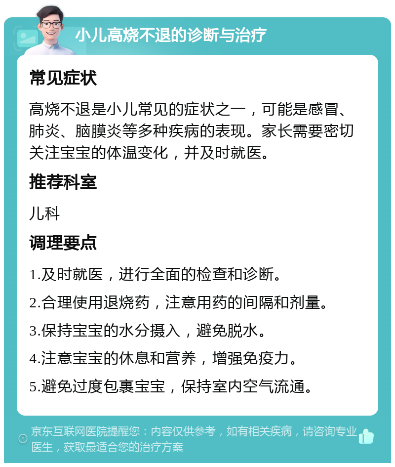 小儿高烧不退的诊断与治疗 常见症状 高烧不退是小儿常见的症状之一，可能是感冒、肺炎、脑膜炎等多种疾病的表现。家长需要密切关注宝宝的体温变化，并及时就医。 推荐科室 儿科 调理要点 1.及时就医，进行全面的检查和诊断。 2.合理使用退烧药，注意用药的间隔和剂量。 3.保持宝宝的水分摄入，避免脱水。 4.注意宝宝的休息和营养，增强免疫力。 5.避免过度包裹宝宝，保持室内空气流通。