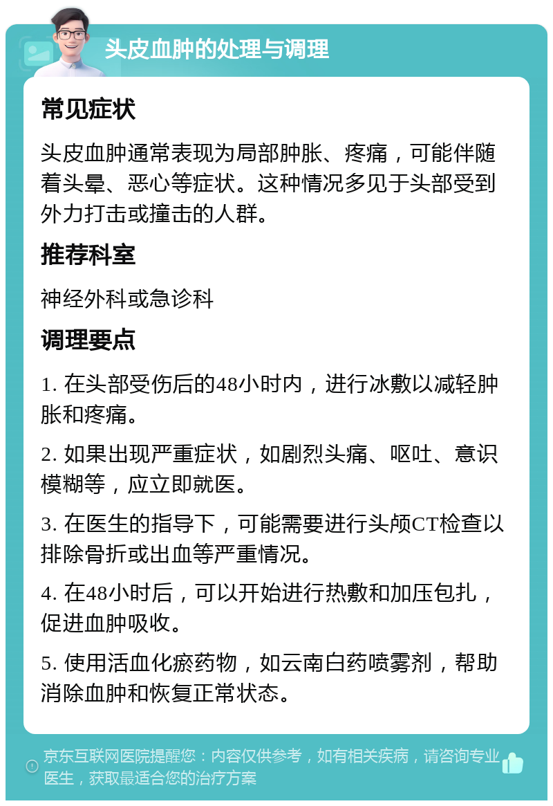 头皮血肿的处理与调理 常见症状 头皮血肿通常表现为局部肿胀、疼痛，可能伴随着头晕、恶心等症状。这种情况多见于头部受到外力打击或撞击的人群。 推荐科室 神经外科或急诊科 调理要点 1. 在头部受伤后的48小时内，进行冰敷以减轻肿胀和疼痛。 2. 如果出现严重症状，如剧烈头痛、呕吐、意识模糊等，应立即就医。 3. 在医生的指导下，可能需要进行头颅CT检查以排除骨折或出血等严重情况。 4. 在48小时后，可以开始进行热敷和加压包扎，促进血肿吸收。 5. 使用活血化瘀药物，如云南白药喷雾剂，帮助消除血肿和恢复正常状态。