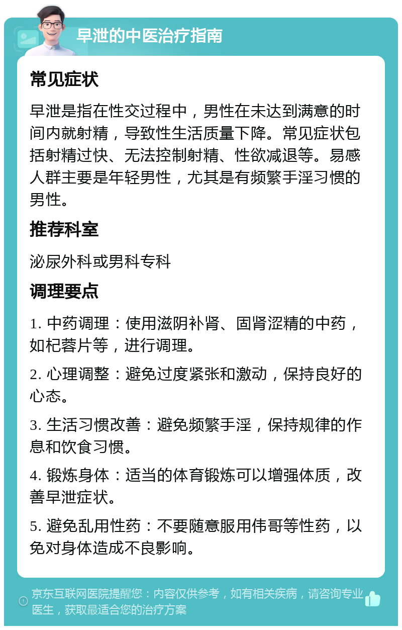 早泄的中医治疗指南 常见症状 早泄是指在性交过程中，男性在未达到满意的时间内就射精，导致性生活质量下降。常见症状包括射精过快、无法控制射精、性欲减退等。易感人群主要是年轻男性，尤其是有频繁手淫习惯的男性。 推荐科室 泌尿外科或男科专科 调理要点 1. 中药调理：使用滋阴补肾、固肾涩精的中药，如杞蓉片等，进行调理。 2. 心理调整：避免过度紧张和激动，保持良好的心态。 3. 生活习惯改善：避免频繁手淫，保持规律的作息和饮食习惯。 4. 锻炼身体：适当的体育锻炼可以增强体质，改善早泄症状。 5. 避免乱用性药：不要随意服用伟哥等性药，以免对身体造成不良影响。