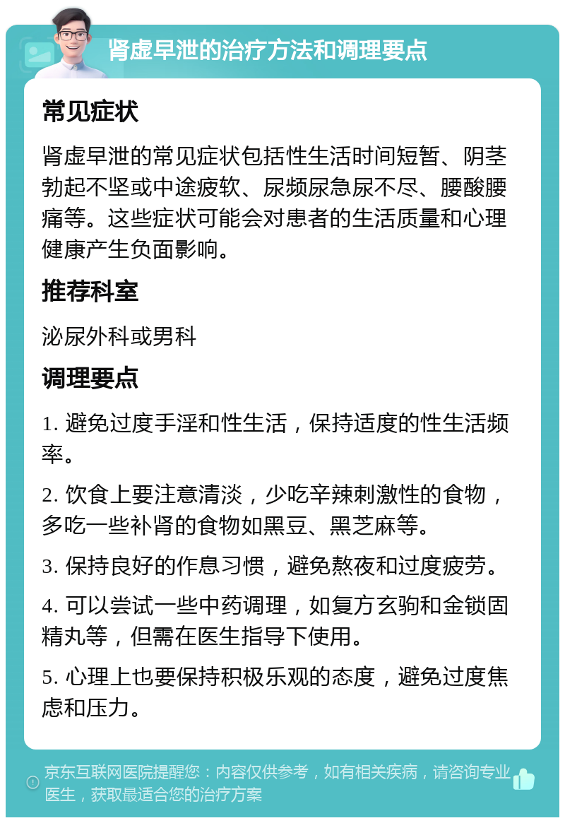 肾虚早泄的治疗方法和调理要点 常见症状 肾虚早泄的常见症状包括性生活时间短暂、阴茎勃起不坚或中途疲软、尿频尿急尿不尽、腰酸腰痛等。这些症状可能会对患者的生活质量和心理健康产生负面影响。 推荐科室 泌尿外科或男科 调理要点 1. 避免过度手淫和性生活，保持适度的性生活频率。 2. 饮食上要注意清淡，少吃辛辣刺激性的食物，多吃一些补肾的食物如黑豆、黑芝麻等。 3. 保持良好的作息习惯，避免熬夜和过度疲劳。 4. 可以尝试一些中药调理，如复方玄驹和金锁固精丸等，但需在医生指导下使用。 5. 心理上也要保持积极乐观的态度，避免过度焦虑和压力。