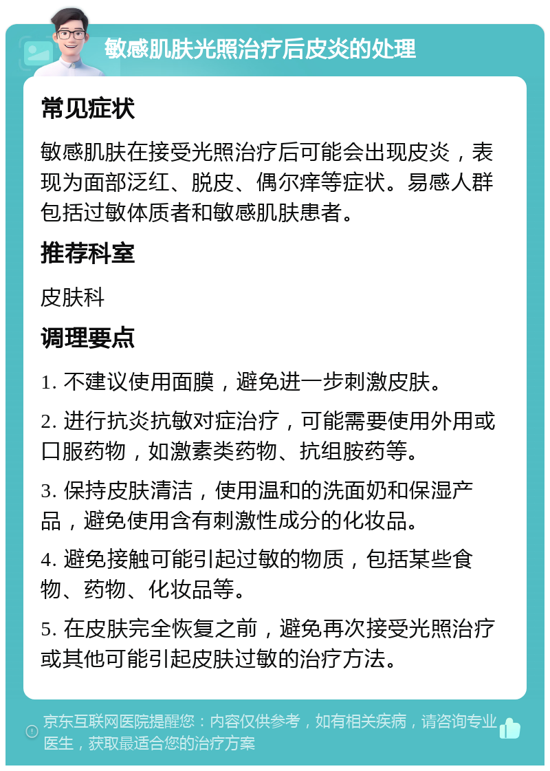 敏感肌肤光照治疗后皮炎的处理 常见症状 敏感肌肤在接受光照治疗后可能会出现皮炎，表现为面部泛红、脱皮、偶尔痒等症状。易感人群包括过敏体质者和敏感肌肤患者。 推荐科室 皮肤科 调理要点 1. 不建议使用面膜，避免进一步刺激皮肤。 2. 进行抗炎抗敏对症治疗，可能需要使用外用或口服药物，如激素类药物、抗组胺药等。 3. 保持皮肤清洁，使用温和的洗面奶和保湿产品，避免使用含有刺激性成分的化妆品。 4. 避免接触可能引起过敏的物质，包括某些食物、药物、化妆品等。 5. 在皮肤完全恢复之前，避免再次接受光照治疗或其他可能引起皮肤过敏的治疗方法。