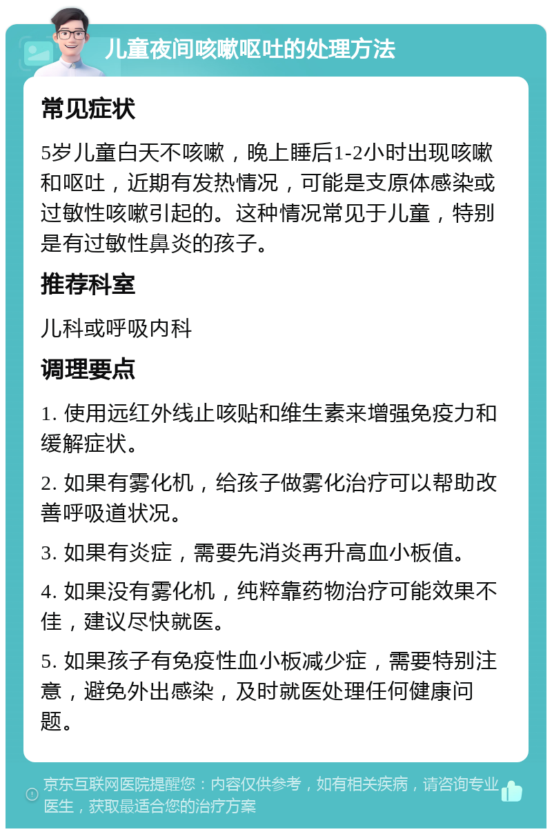 儿童夜间咳嗽呕吐的处理方法 常见症状 5岁儿童白天不咳嗽，晚上睡后1-2小时出现咳嗽和呕吐，近期有发热情况，可能是支原体感染或过敏性咳嗽引起的。这种情况常见于儿童，特别是有过敏性鼻炎的孩子。 推荐科室 儿科或呼吸内科 调理要点 1. 使用远红外线止咳贴和维生素来增强免疫力和缓解症状。 2. 如果有雾化机，给孩子做雾化治疗可以帮助改善呼吸道状况。 3. 如果有炎症，需要先消炎再升高血小板值。 4. 如果没有雾化机，纯粹靠药物治疗可能效果不佳，建议尽快就医。 5. 如果孩子有免疫性血小板减少症，需要特别注意，避免外出感染，及时就医处理任何健康问题。