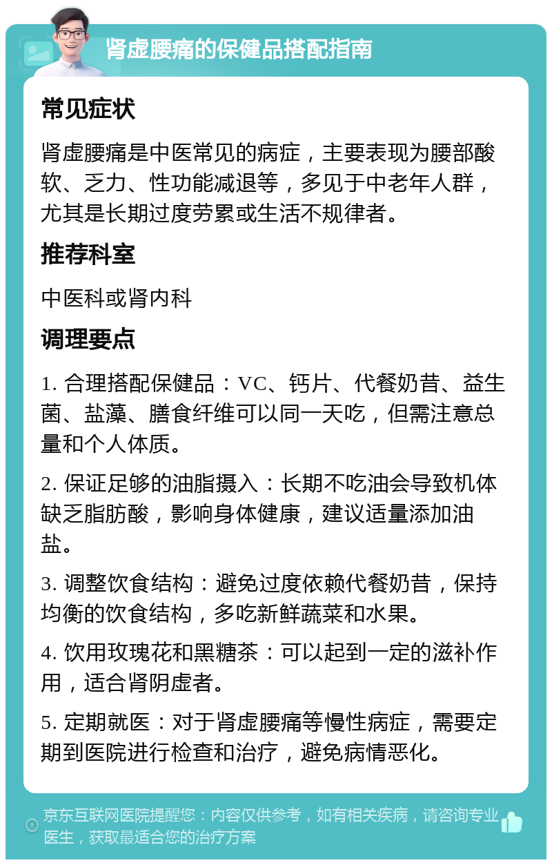 肾虚腰痛的保健品搭配指南 常见症状 肾虚腰痛是中医常见的病症，主要表现为腰部酸软、乏力、性功能减退等，多见于中老年人群，尤其是长期过度劳累或生活不规律者。 推荐科室 中医科或肾内科 调理要点 1. 合理搭配保健品：VC、钙片、代餐奶昔、益生菌、盐藻、膳食纤维可以同一天吃，但需注意总量和个人体质。 2. 保证足够的油脂摄入：长期不吃油会导致机体缺乏脂肪酸，影响身体健康，建议适量添加油盐。 3. 调整饮食结构：避免过度依赖代餐奶昔，保持均衡的饮食结构，多吃新鲜蔬菜和水果。 4. 饮用玫瑰花和黑糖茶：可以起到一定的滋补作用，适合肾阴虚者。 5. 定期就医：对于肾虚腰痛等慢性病症，需要定期到医院进行检查和治疗，避免病情恶化。