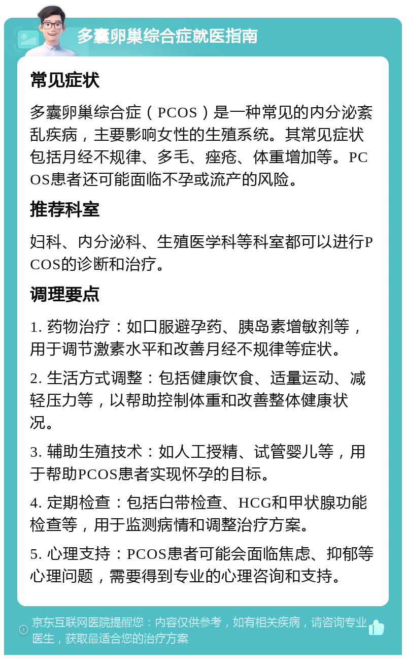 多囊卵巢综合症就医指南 常见症状 多囊卵巢综合症（PCOS）是一种常见的内分泌紊乱疾病，主要影响女性的生殖系统。其常见症状包括月经不规律、多毛、痤疮、体重增加等。PCOS患者还可能面临不孕或流产的风险。 推荐科室 妇科、内分泌科、生殖医学科等科室都可以进行PCOS的诊断和治疗。 调理要点 1. 药物治疗：如口服避孕药、胰岛素增敏剂等，用于调节激素水平和改善月经不规律等症状。 2. 生活方式调整：包括健康饮食、适量运动、减轻压力等，以帮助控制体重和改善整体健康状况。 3. 辅助生殖技术：如人工授精、试管婴儿等，用于帮助PCOS患者实现怀孕的目标。 4. 定期检查：包括白带检查、HCG和甲状腺功能检查等，用于监测病情和调整治疗方案。 5. 心理支持：PCOS患者可能会面临焦虑、抑郁等心理问题，需要得到专业的心理咨询和支持。