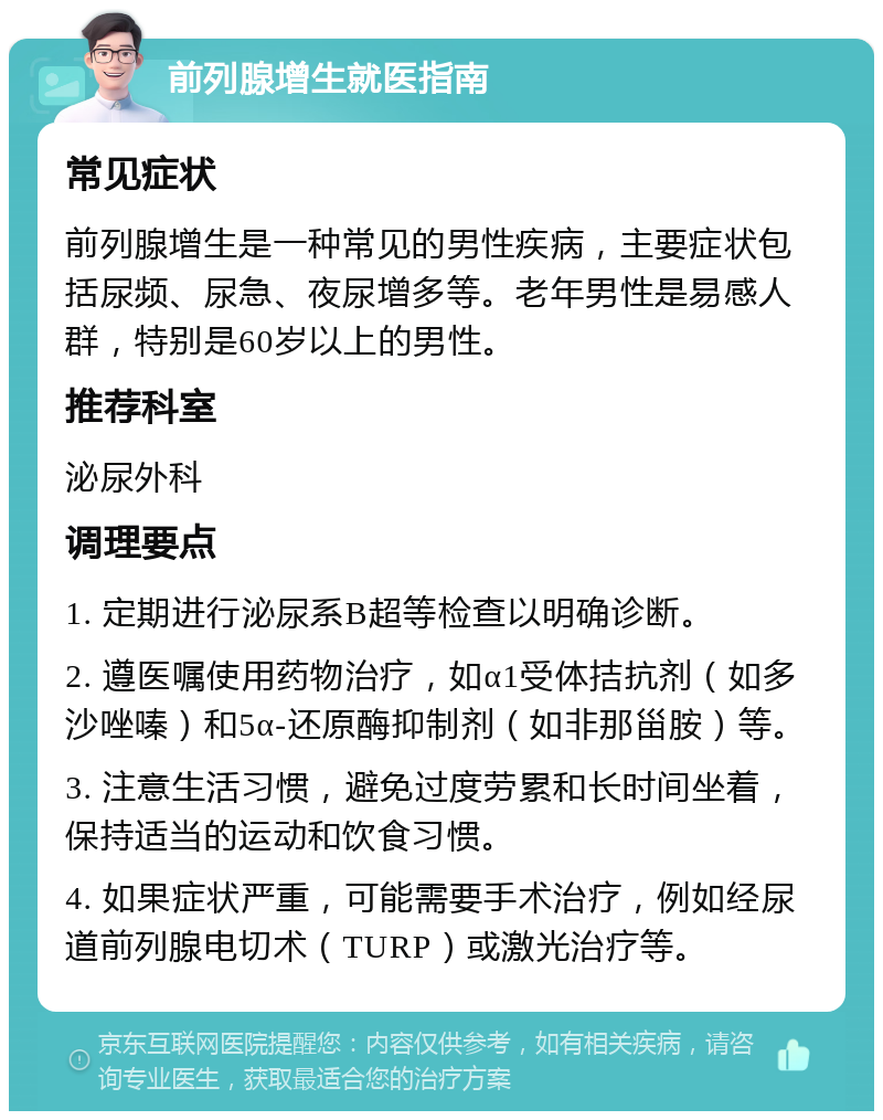 前列腺增生就医指南 常见症状 前列腺增生是一种常见的男性疾病，主要症状包括尿频、尿急、夜尿增多等。老年男性是易感人群，特别是60岁以上的男性。 推荐科室 泌尿外科 调理要点 1. 定期进行泌尿系B超等检查以明确诊断。 2. 遵医嘱使用药物治疗，如α1受体拮抗剂（如多沙唑嗪）和5α-还原酶抑制剂（如非那甾胺）等。 3. 注意生活习惯，避免过度劳累和长时间坐着，保持适当的运动和饮食习惯。 4. 如果症状严重，可能需要手术治疗，例如经尿道前列腺电切术（TURP）或激光治疗等。