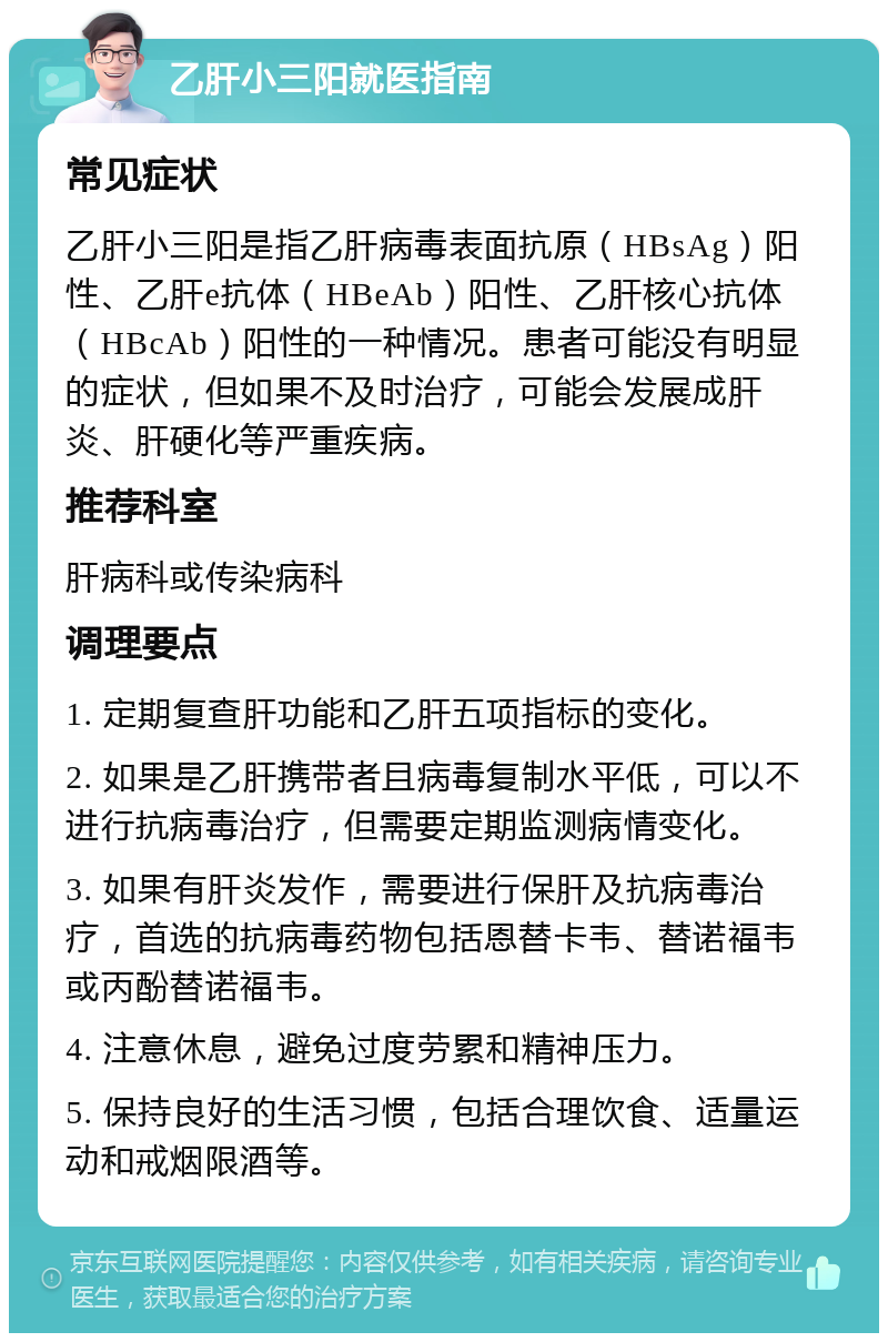 乙肝小三阳就医指南 常见症状 乙肝小三阳是指乙肝病毒表面抗原（HBsAg）阳性、乙肝e抗体（HBeAb）阳性、乙肝核心抗体（HBcAb）阳性的一种情况。患者可能没有明显的症状，但如果不及时治疗，可能会发展成肝炎、肝硬化等严重疾病。 推荐科室 肝病科或传染病科 调理要点 1. 定期复查肝功能和乙肝五项指标的变化。 2. 如果是乙肝携带者且病毒复制水平低，可以不进行抗病毒治疗，但需要定期监测病情变化。 3. 如果有肝炎发作，需要进行保肝及抗病毒治疗，首选的抗病毒药物包括恩替卡韦、替诺福韦或丙酚替诺福韦。 4. 注意休息，避免过度劳累和精神压力。 5. 保持良好的生活习惯，包括合理饮食、适量运动和戒烟限酒等。