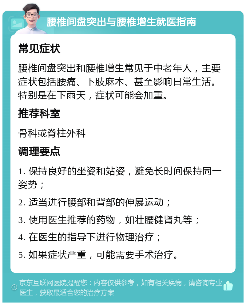 腰椎间盘突出与腰椎增生就医指南 常见症状 腰椎间盘突出和腰椎增生常见于中老年人，主要症状包括腰痛、下肢麻木、甚至影响日常生活。特别是在下雨天，症状可能会加重。 推荐科室 骨科或脊柱外科 调理要点 1. 保持良好的坐姿和站姿，避免长时间保持同一姿势； 2. 适当进行腰部和背部的伸展运动； 3. 使用医生推荐的药物，如壮腰健肾丸等； 4. 在医生的指导下进行物理治疗； 5. 如果症状严重，可能需要手术治疗。