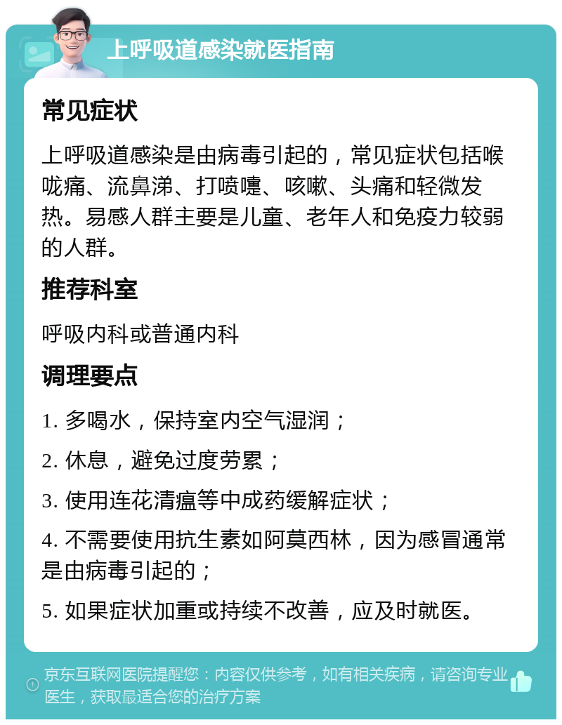 上呼吸道感染就医指南 常见症状 上呼吸道感染是由病毒引起的，常见症状包括喉咙痛、流鼻涕、打喷嚏、咳嗽、头痛和轻微发热。易感人群主要是儿童、老年人和免疫力较弱的人群。 推荐科室 呼吸内科或普通内科 调理要点 1. 多喝水，保持室内空气湿润； 2. 休息，避免过度劳累； 3. 使用连花清瘟等中成药缓解症状； 4. 不需要使用抗生素如阿莫西林，因为感冒通常是由病毒引起的； 5. 如果症状加重或持续不改善，应及时就医。