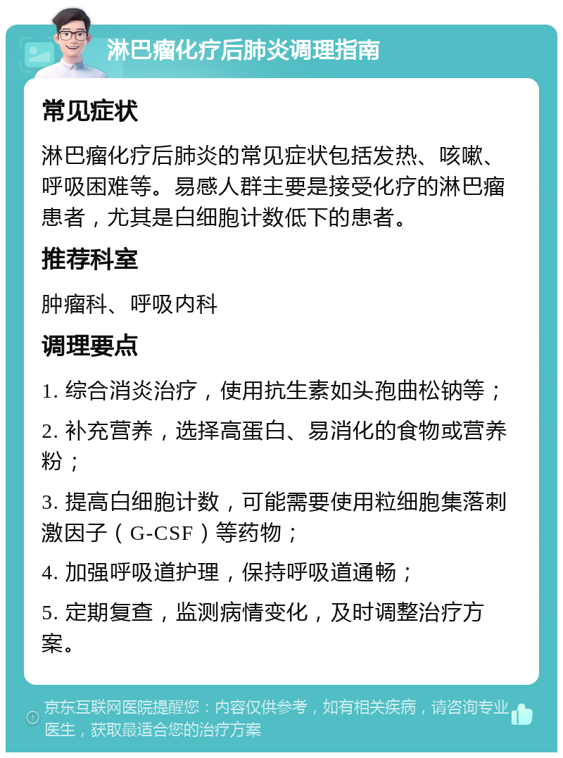 淋巴瘤化疗后肺炎调理指南 常见症状 淋巴瘤化疗后肺炎的常见症状包括发热、咳嗽、呼吸困难等。易感人群主要是接受化疗的淋巴瘤患者，尤其是白细胞计数低下的患者。 推荐科室 肿瘤科、呼吸内科 调理要点 1. 综合消炎治疗，使用抗生素如头孢曲松钠等； 2. 补充营养，选择高蛋白、易消化的食物或营养粉； 3. 提高白细胞计数，可能需要使用粒细胞集落刺激因子（G-CSF）等药物； 4. 加强呼吸道护理，保持呼吸道通畅； 5. 定期复查，监测病情变化，及时调整治疗方案。