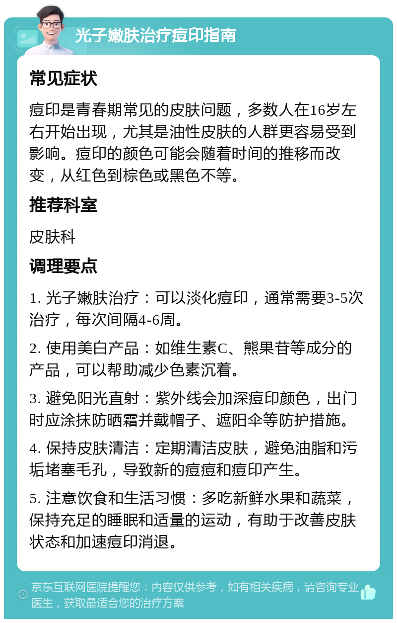 光子嫩肤治疗痘印指南 常见症状 痘印是青春期常见的皮肤问题，多数人在16岁左右开始出现，尤其是油性皮肤的人群更容易受到影响。痘印的颜色可能会随着时间的推移而改变，从红色到棕色或黑色不等。 推荐科室 皮肤科 调理要点 1. 光子嫩肤治疗：可以淡化痘印，通常需要3-5次治疗，每次间隔4-6周。 2. 使用美白产品：如维生素C、熊果苷等成分的产品，可以帮助减少色素沉着。 3. 避免阳光直射：紫外线会加深痘印颜色，出门时应涂抹防晒霜并戴帽子、遮阳伞等防护措施。 4. 保持皮肤清洁：定期清洁皮肤，避免油脂和污垢堵塞毛孔，导致新的痘痘和痘印产生。 5. 注意饮食和生活习惯：多吃新鲜水果和蔬菜，保持充足的睡眠和适量的运动，有助于改善皮肤状态和加速痘印消退。