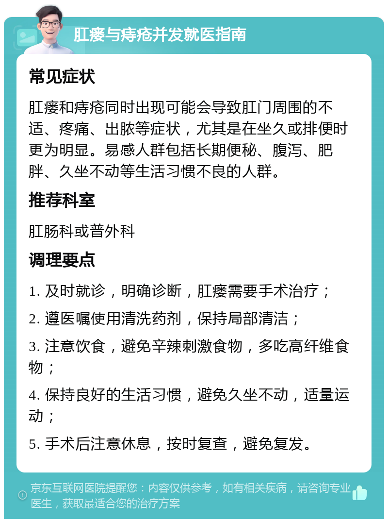 肛瘘与痔疮并发就医指南 常见症状 肛瘘和痔疮同时出现可能会导致肛门周围的不适、疼痛、出脓等症状，尤其是在坐久或排便时更为明显。易感人群包括长期便秘、腹泻、肥胖、久坐不动等生活习惯不良的人群。 推荐科室 肛肠科或普外科 调理要点 1. 及时就诊，明确诊断，肛瘘需要手术治疗； 2. 遵医嘱使用清洗药剂，保持局部清洁； 3. 注意饮食，避免辛辣刺激食物，多吃高纤维食物； 4. 保持良好的生活习惯，避免久坐不动，适量运动； 5. 手术后注意休息，按时复查，避免复发。