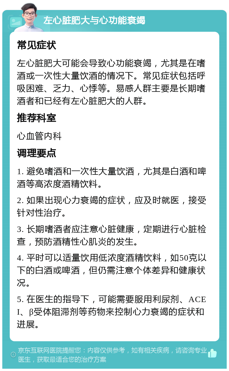 左心脏肥大与心功能衰竭 常见症状 左心脏肥大可能会导致心功能衰竭，尤其是在嗜酒或一次性大量饮酒的情况下。常见症状包括呼吸困难、乏力、心悸等。易感人群主要是长期嗜酒者和已经有左心脏肥大的人群。 推荐科室 心血管内科 调理要点 1. 避免嗜酒和一次性大量饮酒，尤其是白酒和啤酒等高浓度酒精饮料。 2. 如果出现心力衰竭的症状，应及时就医，接受针对性治疗。 3. 长期嗜酒者应注意心脏健康，定期进行心脏检查，预防酒精性心肌炎的发生。 4. 平时可以适量饮用低浓度酒精饮料，如50克以下的白酒或啤酒，但仍需注意个体差异和健康状况。 5. 在医生的指导下，可能需要服用利尿剂、ACEI、β受体阻滞剂等药物来控制心力衰竭的症状和进展。