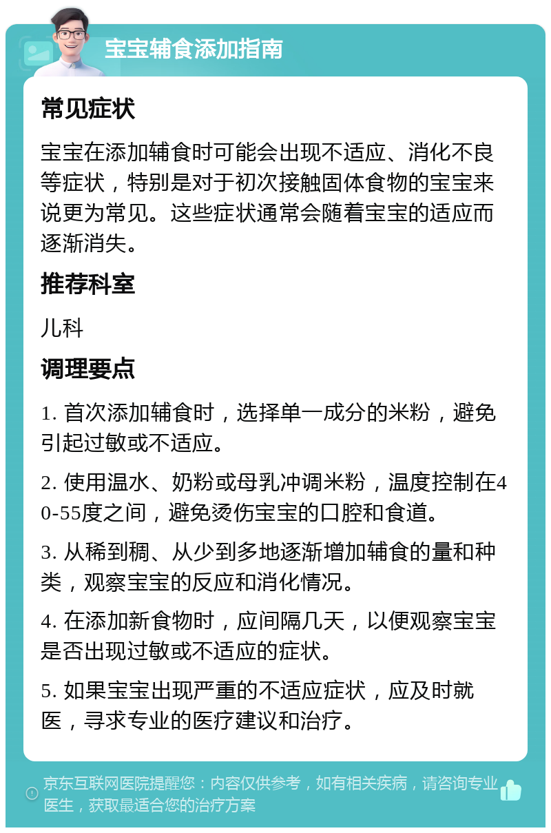 宝宝辅食添加指南 常见症状 宝宝在添加辅食时可能会出现不适应、消化不良等症状，特别是对于初次接触固体食物的宝宝来说更为常见。这些症状通常会随着宝宝的适应而逐渐消失。 推荐科室 儿科 调理要点 1. 首次添加辅食时，选择单一成分的米粉，避免引起过敏或不适应。 2. 使用温水、奶粉或母乳冲调米粉，温度控制在40-55度之间，避免烫伤宝宝的口腔和食道。 3. 从稀到稠、从少到多地逐渐增加辅食的量和种类，观察宝宝的反应和消化情况。 4. 在添加新食物时，应间隔几天，以便观察宝宝是否出现过敏或不适应的症状。 5. 如果宝宝出现严重的不适应症状，应及时就医，寻求专业的医疗建议和治疗。