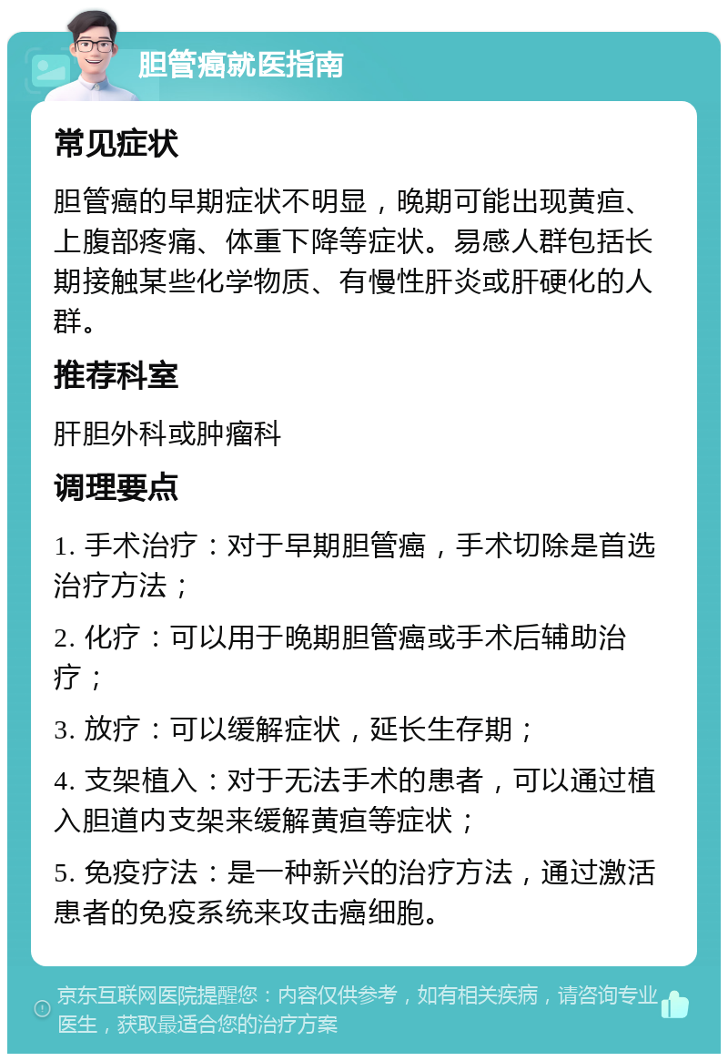 胆管癌就医指南 常见症状 胆管癌的早期症状不明显，晚期可能出现黄疸、上腹部疼痛、体重下降等症状。易感人群包括长期接触某些化学物质、有慢性肝炎或肝硬化的人群。 推荐科室 肝胆外科或肿瘤科 调理要点 1. 手术治疗：对于早期胆管癌，手术切除是首选治疗方法； 2. 化疗：可以用于晚期胆管癌或手术后辅助治疗； 3. 放疗：可以缓解症状，延长生存期； 4. 支架植入：对于无法手术的患者，可以通过植入胆道内支架来缓解黄疸等症状； 5. 免疫疗法：是一种新兴的治疗方法，通过激活患者的免疫系统来攻击癌细胞。