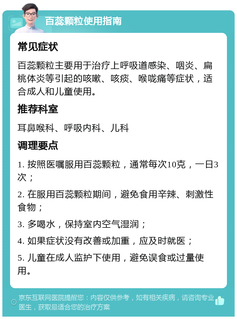 百蕊颗粒使用指南 常见症状 百蕊颗粒主要用于治疗上呼吸道感染、咽炎、扁桃体炎等引起的咳嗽、咳痰、喉咙痛等症状，适合成人和儿童使用。 推荐科室 耳鼻喉科、呼吸内科、儿科 调理要点 1. 按照医嘱服用百蕊颗粒，通常每次10克，一日3次； 2. 在服用百蕊颗粒期间，避免食用辛辣、刺激性食物； 3. 多喝水，保持室内空气湿润； 4. 如果症状没有改善或加重，应及时就医； 5. 儿童在成人监护下使用，避免误食或过量使用。