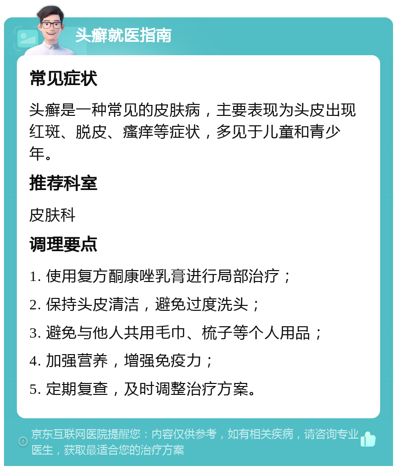 头癣就医指南 常见症状 头癣是一种常见的皮肤病，主要表现为头皮出现红斑、脱皮、瘙痒等症状，多见于儿童和青少年。 推荐科室 皮肤科 调理要点 1. 使用复方酮康唑乳膏进行局部治疗； 2. 保持头皮清洁，避免过度洗头； 3. 避免与他人共用毛巾、梳子等个人用品； 4. 加强营养，增强免疫力； 5. 定期复查，及时调整治疗方案。