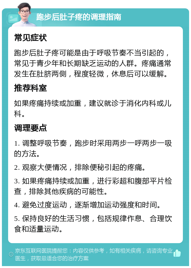 跑步后肚子疼的调理指南 常见症状 跑步后肚子疼可能是由于呼吸节奏不当引起的，常见于青少年和长期缺乏运动的人群。疼痛通常发生在肚脐两侧，程度轻微，休息后可以缓解。 推荐科室 如果疼痛持续或加重，建议就诊于消化内科或儿科。 调理要点 1. 调整呼吸节奏，跑步时采用两步一呼两步一吸的方法。 2. 观察大便情况，排除便秘引起的疼痛。 3. 如果疼痛持续或加重，进行彩超和腹部平片检查，排除其他疾病的可能性。 4. 避免过度运动，逐渐增加运动强度和时间。 5. 保持良好的生活习惯，包括规律作息、合理饮食和适量运动。