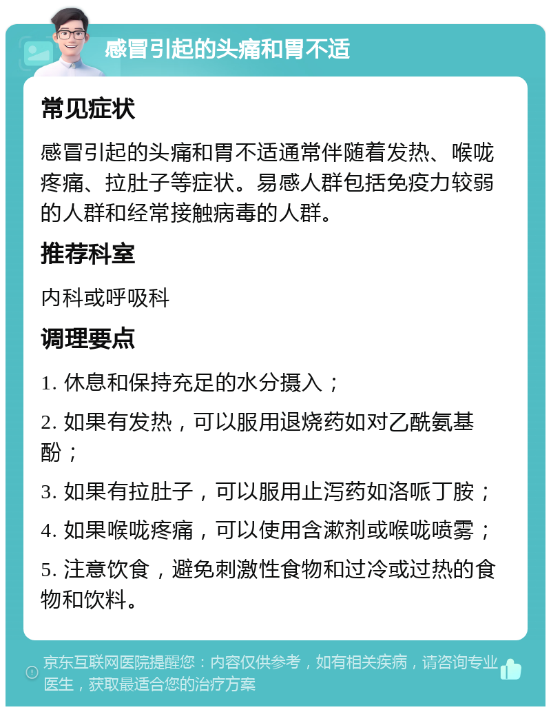 感冒引起的头痛和胃不适 常见症状 感冒引起的头痛和胃不适通常伴随着发热、喉咙疼痛、拉肚子等症状。易感人群包括免疫力较弱的人群和经常接触病毒的人群。 推荐科室 内科或呼吸科 调理要点 1. 休息和保持充足的水分摄入； 2. 如果有发热，可以服用退烧药如对乙酰氨基酚； 3. 如果有拉肚子，可以服用止泻药如洛哌丁胺； 4. 如果喉咙疼痛，可以使用含漱剂或喉咙喷雾； 5. 注意饮食，避免刺激性食物和过冷或过热的食物和饮料。