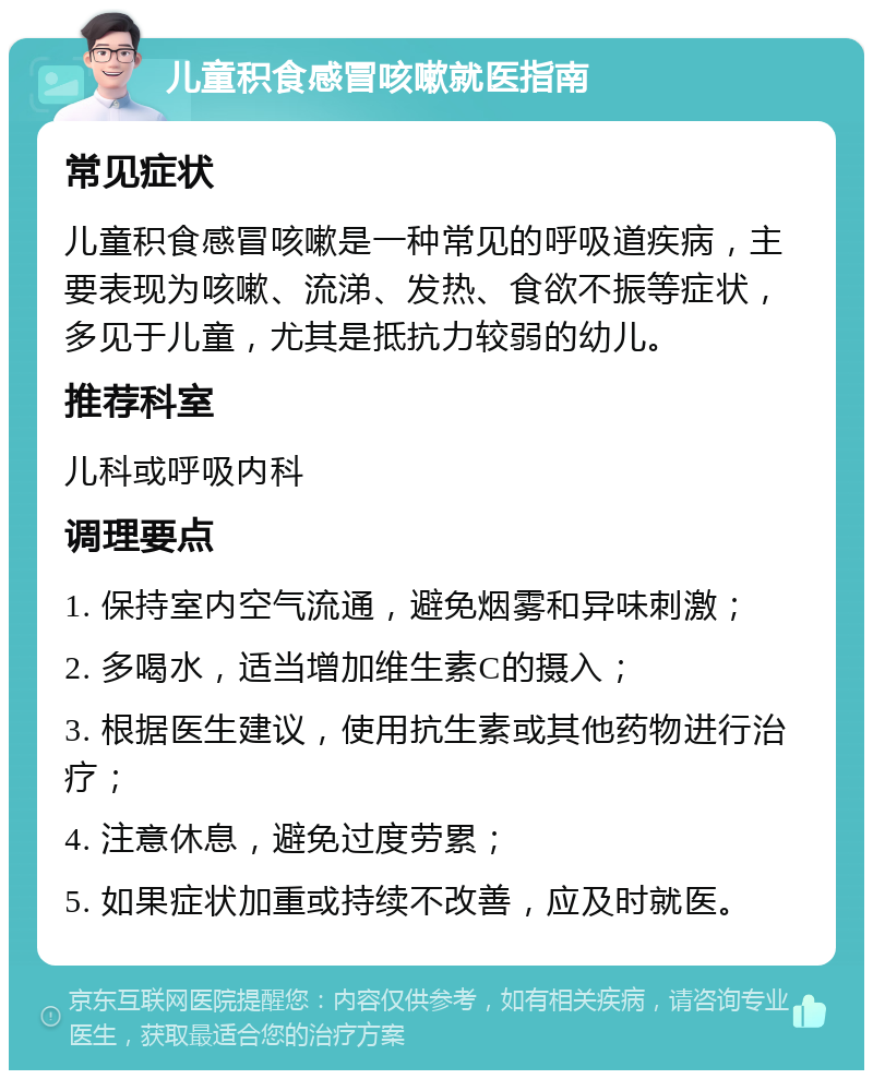 儿童积食感冒咳嗽就医指南 常见症状 儿童积食感冒咳嗽是一种常见的呼吸道疾病，主要表现为咳嗽、流涕、发热、食欲不振等症状，多见于儿童，尤其是抵抗力较弱的幼儿。 推荐科室 儿科或呼吸内科 调理要点 1. 保持室内空气流通，避免烟雾和异味刺激； 2. 多喝水，适当增加维生素C的摄入； 3. 根据医生建议，使用抗生素或其他药物进行治疗； 4. 注意休息，避免过度劳累； 5. 如果症状加重或持续不改善，应及时就医。