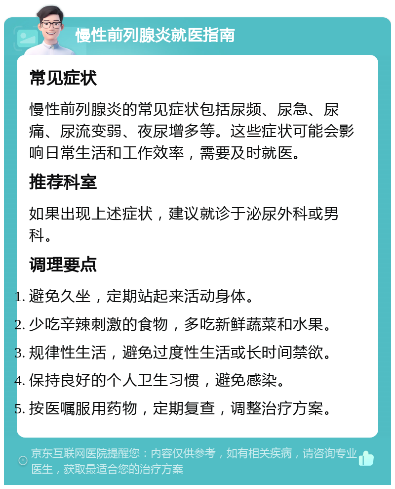 慢性前列腺炎就医指南 常见症状 慢性前列腺炎的常见症状包括尿频、尿急、尿痛、尿流变弱、夜尿增多等。这些症状可能会影响日常生活和工作效率，需要及时就医。 推荐科室 如果出现上述症状，建议就诊于泌尿外科或男科。 调理要点 避免久坐，定期站起来活动身体。 少吃辛辣刺激的食物，多吃新鲜蔬菜和水果。 规律性生活，避免过度性生活或长时间禁欲。 保持良好的个人卫生习惯，避免感染。 按医嘱服用药物，定期复查，调整治疗方案。