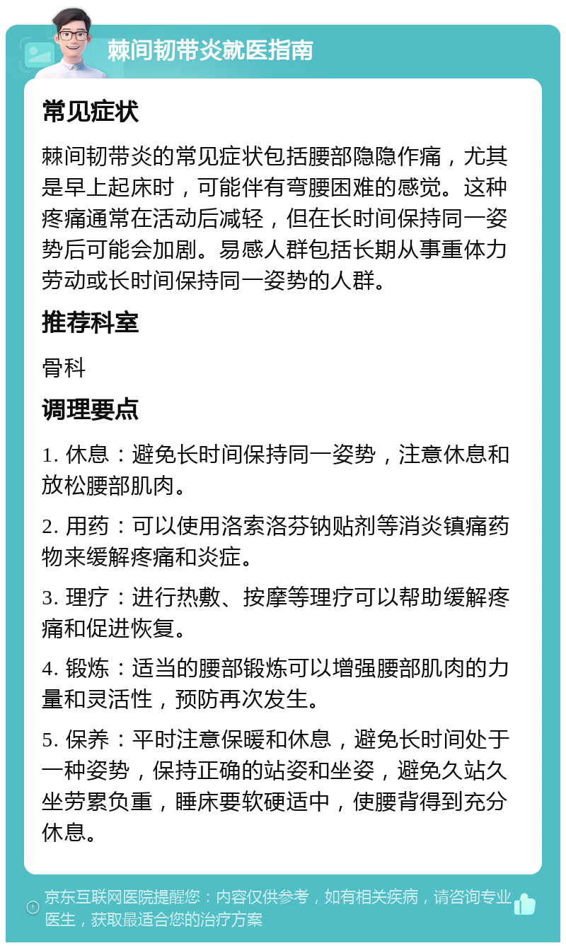 棘间韧带炎就医指南 常见症状 棘间韧带炎的常见症状包括腰部隐隐作痛，尤其是早上起床时，可能伴有弯腰困难的感觉。这种疼痛通常在活动后减轻，但在长时间保持同一姿势后可能会加剧。易感人群包括长期从事重体力劳动或长时间保持同一姿势的人群。 推荐科室 骨科 调理要点 1. 休息：避免长时间保持同一姿势，注意休息和放松腰部肌肉。 2. 用药：可以使用洛索洛芬钠贴剂等消炎镇痛药物来缓解疼痛和炎症。 3. 理疗：进行热敷、按摩等理疗可以帮助缓解疼痛和促进恢复。 4. 锻炼：适当的腰部锻炼可以增强腰部肌肉的力量和灵活性，预防再次发生。 5. 保养：平时注意保暖和休息，避免长时间处于一种姿势，保持正确的站姿和坐姿，避免久站久坐劳累负重，睡床要软硬适中，使腰背得到充分休息。