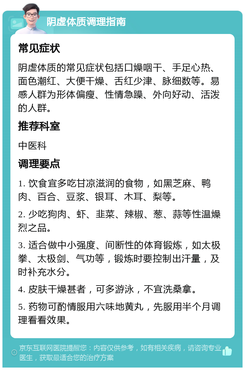 阴虚体质调理指南 常见症状 阴虚体质的常见症状包括口燥咽干、手足心热、面色潮红、大便干燥、舌红少津、脉细数等。易感人群为形体偏瘦、性情急躁、外向好动、活泼的人群。 推荐科室 中医科 调理要点 1. 饮食宜多吃甘凉滋润的食物，如黑芝麻、鸭肉、百合、豆浆、银耳、木耳、梨等。 2. 少吃狗肉、虾、韭菜、辣椒、葱、蒜等性温燥烈之品。 3. 适合做中小强度、间断性的体育锻炼，如太极拳、太极剑、气功等，锻炼时要控制出汗量，及时补充水分。 4. 皮肤干燥甚者，可多游泳，不宜洗桑拿。 5. 药物可酌情服用六味地黄丸，先服用半个月调理看看效果。