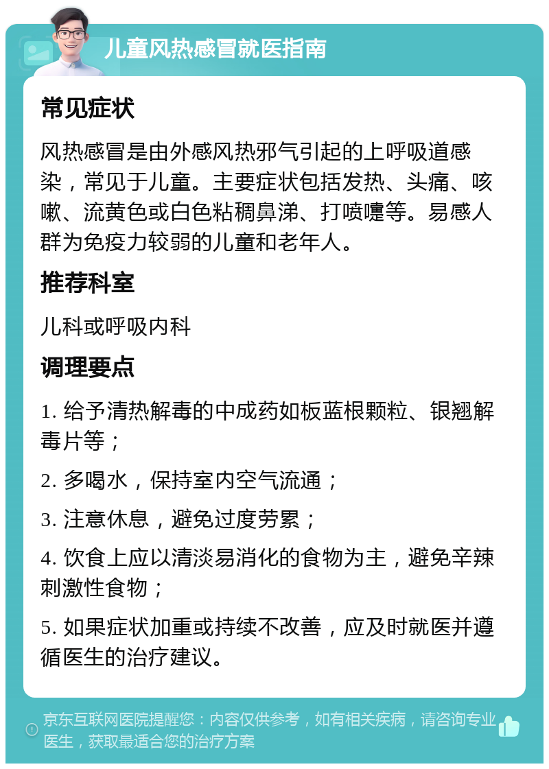 儿童风热感冒就医指南 常见症状 风热感冒是由外感风热邪气引起的上呼吸道感染，常见于儿童。主要症状包括发热、头痛、咳嗽、流黄色或白色粘稠鼻涕、打喷嚏等。易感人群为免疫力较弱的儿童和老年人。 推荐科室 儿科或呼吸内科 调理要点 1. 给予清热解毒的中成药如板蓝根颗粒、银翘解毒片等； 2. 多喝水，保持室内空气流通； 3. 注意休息，避免过度劳累； 4. 饮食上应以清淡易消化的食物为主，避免辛辣刺激性食物； 5. 如果症状加重或持续不改善，应及时就医并遵循医生的治疗建议。