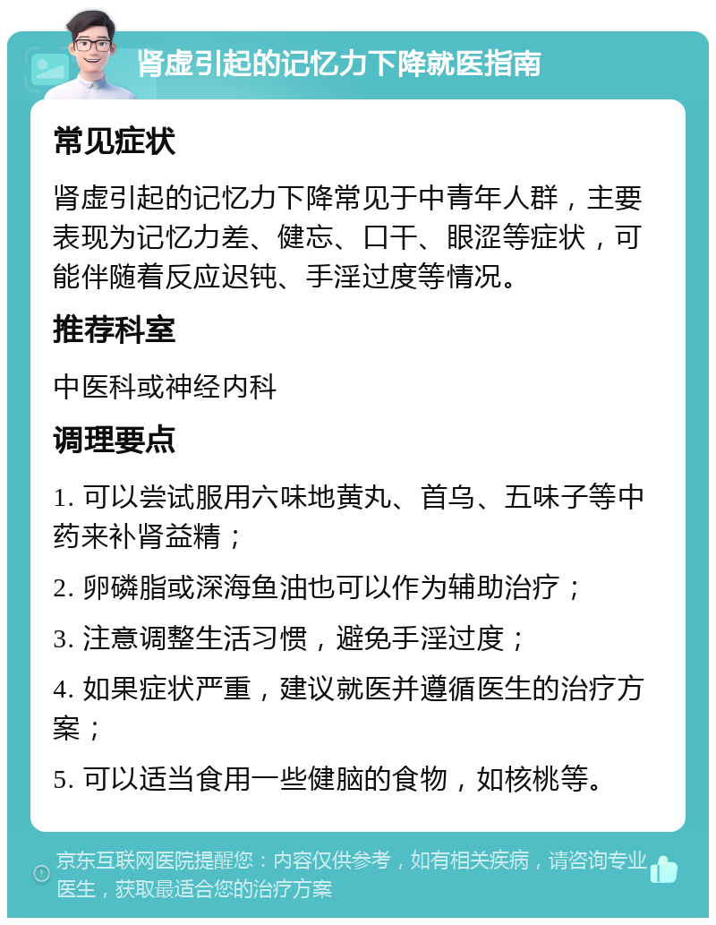 肾虚引起的记忆力下降就医指南 常见症状 肾虚引起的记忆力下降常见于中青年人群，主要表现为记忆力差、健忘、口干、眼涩等症状，可能伴随着反应迟钝、手淫过度等情况。 推荐科室 中医科或神经内科 调理要点 1. 可以尝试服用六味地黄丸、首乌、五味子等中药来补肾益精； 2. 卵磷脂或深海鱼油也可以作为辅助治疗； 3. 注意调整生活习惯，避免手淫过度； 4. 如果症状严重，建议就医并遵循医生的治疗方案； 5. 可以适当食用一些健脑的食物，如核桃等。