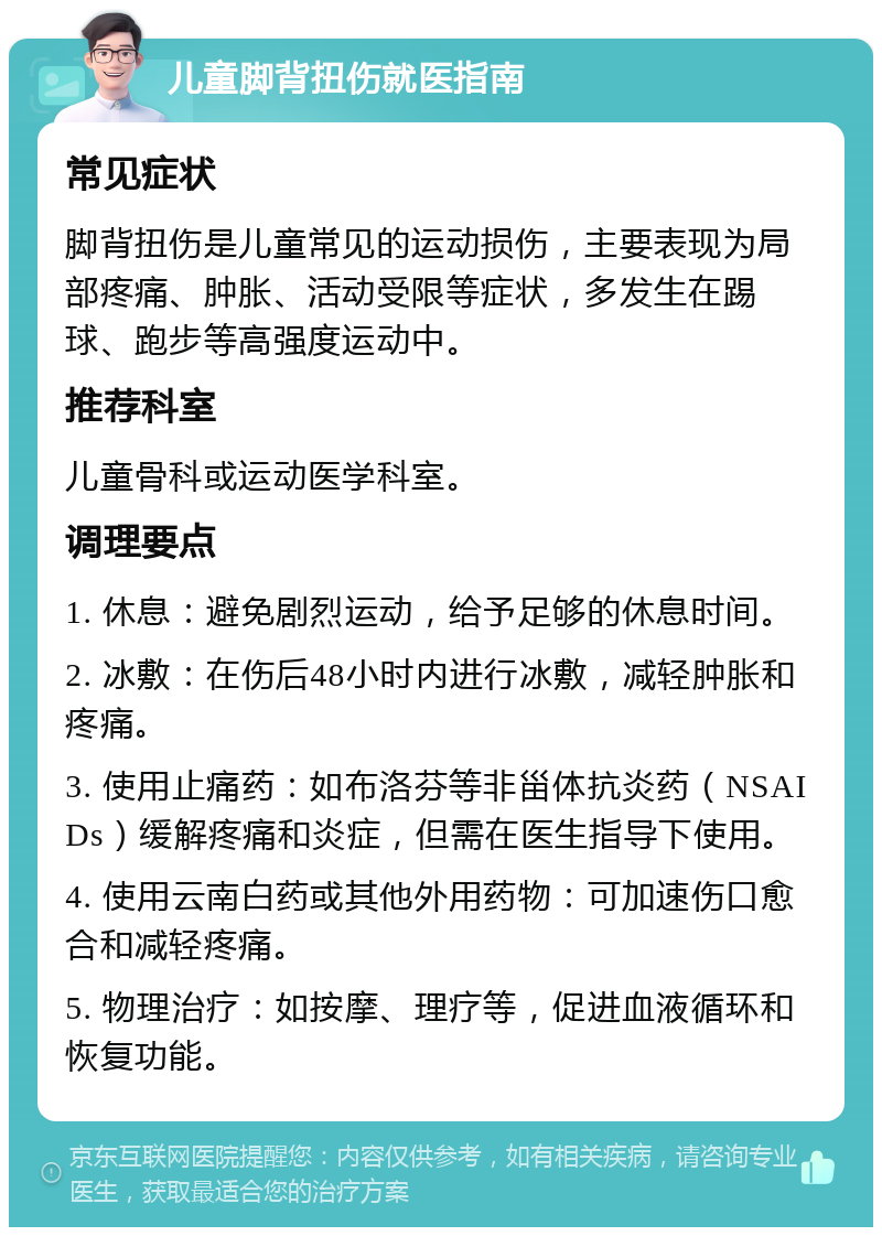 儿童脚背扭伤就医指南 常见症状 脚背扭伤是儿童常见的运动损伤，主要表现为局部疼痛、肿胀、活动受限等症状，多发生在踢球、跑步等高强度运动中。 推荐科室 儿童骨科或运动医学科室。 调理要点 1. 休息：避免剧烈运动，给予足够的休息时间。 2. 冰敷：在伤后48小时内进行冰敷，减轻肿胀和疼痛。 3. 使用止痛药：如布洛芬等非甾体抗炎药（NSAIDs）缓解疼痛和炎症，但需在医生指导下使用。 4. 使用云南白药或其他外用药物：可加速伤口愈合和减轻疼痛。 5. 物理治疗：如按摩、理疗等，促进血液循环和恢复功能。