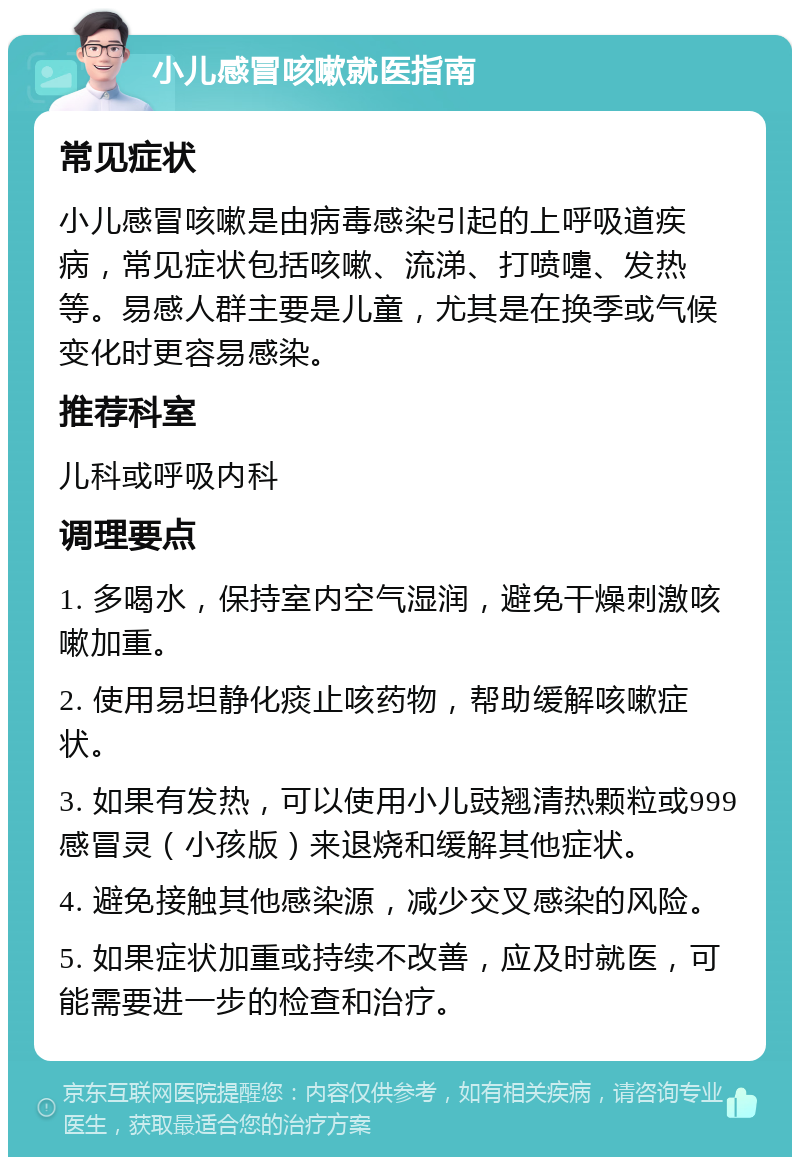 小儿感冒咳嗽就医指南 常见症状 小儿感冒咳嗽是由病毒感染引起的上呼吸道疾病，常见症状包括咳嗽、流涕、打喷嚏、发热等。易感人群主要是儿童，尤其是在换季或气候变化时更容易感染。 推荐科室 儿科或呼吸内科 调理要点 1. 多喝水，保持室内空气湿润，避免干燥刺激咳嗽加重。 2. 使用易坦静化痰止咳药物，帮助缓解咳嗽症状。 3. 如果有发热，可以使用小儿豉翘清热颗粒或999感冒灵（小孩版）来退烧和缓解其他症状。 4. 避免接触其他感染源，减少交叉感染的风险。 5. 如果症状加重或持续不改善，应及时就医，可能需要进一步的检查和治疗。