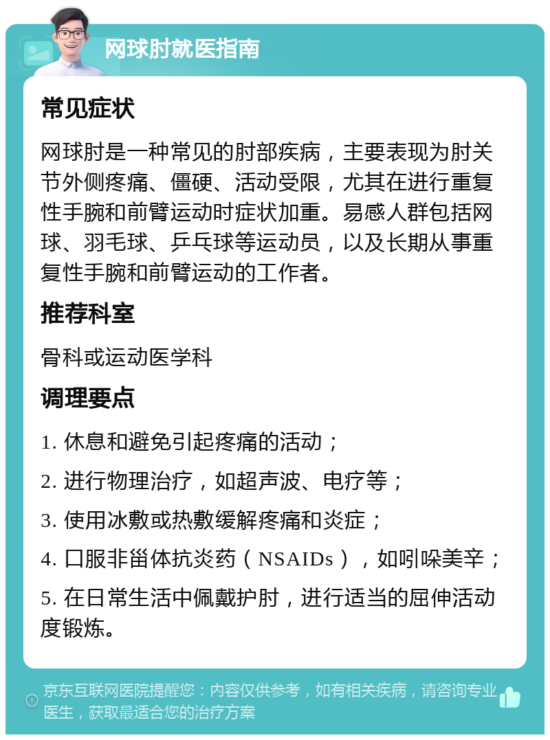 网球肘就医指南 常见症状 网球肘是一种常见的肘部疾病，主要表现为肘关节外侧疼痛、僵硬、活动受限，尤其在进行重复性手腕和前臂运动时症状加重。易感人群包括网球、羽毛球、乒乓球等运动员，以及长期从事重复性手腕和前臂运动的工作者。 推荐科室 骨科或运动医学科 调理要点 1. 休息和避免引起疼痛的活动； 2. 进行物理治疗，如超声波、电疗等； 3. 使用冰敷或热敷缓解疼痛和炎症； 4. 口服非甾体抗炎药（NSAIDs），如吲哚美辛； 5. 在日常生活中佩戴护肘，进行适当的屈伸活动度锻炼。