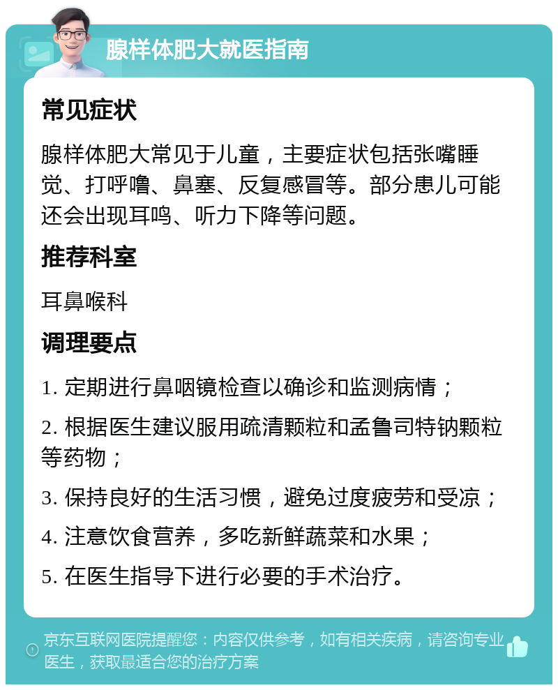 腺样体肥大就医指南 常见症状 腺样体肥大常见于儿童，主要症状包括张嘴睡觉、打呼噜、鼻塞、反复感冒等。部分患儿可能还会出现耳鸣、听力下降等问题。 推荐科室 耳鼻喉科 调理要点 1. 定期进行鼻咽镜检查以确诊和监测病情； 2. 根据医生建议服用疏清颗粒和孟鲁司特钠颗粒等药物； 3. 保持良好的生活习惯，避免过度疲劳和受凉； 4. 注意饮食营养，多吃新鲜蔬菜和水果； 5. 在医生指导下进行必要的手术治疗。