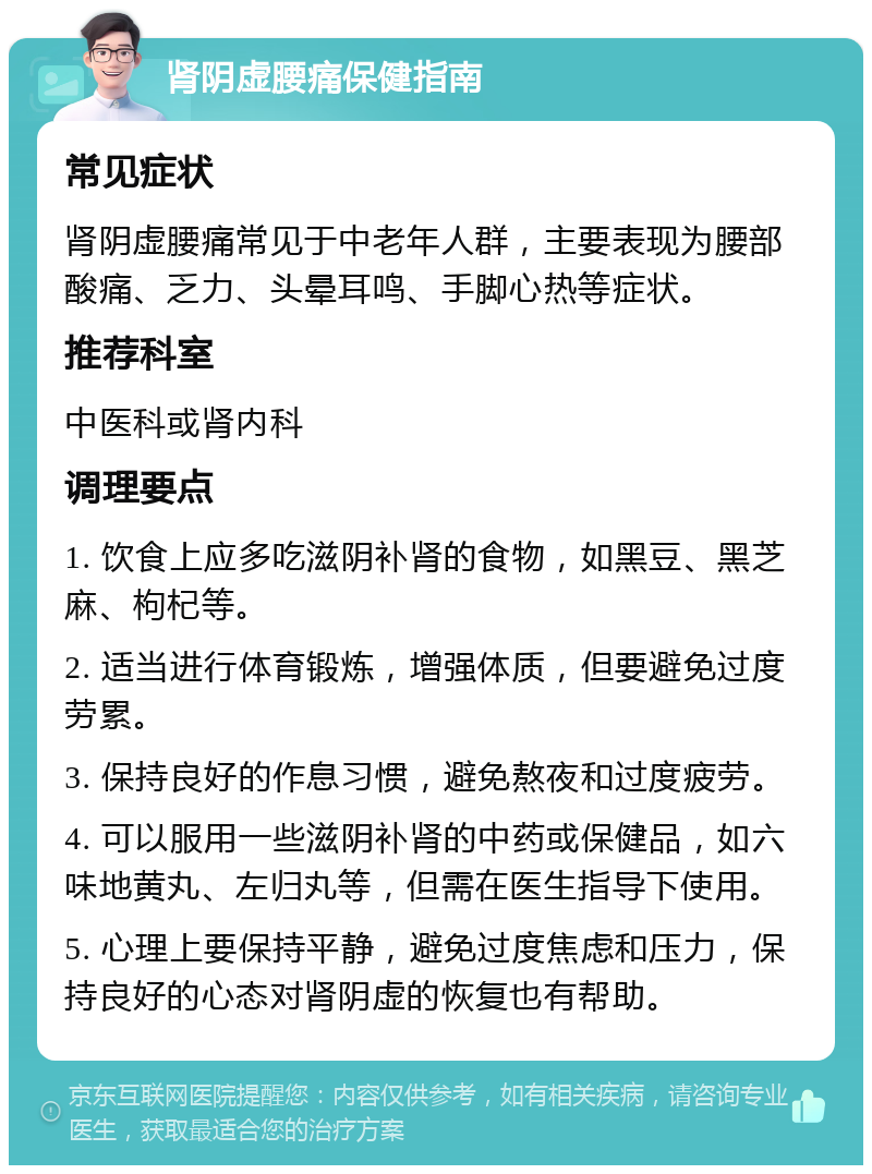 肾阴虚腰痛保健指南 常见症状 肾阴虚腰痛常见于中老年人群，主要表现为腰部酸痛、乏力、头晕耳鸣、手脚心热等症状。 推荐科室 中医科或肾内科 调理要点 1. 饮食上应多吃滋阴补肾的食物，如黑豆、黑芝麻、枸杞等。 2. 适当进行体育锻炼，增强体质，但要避免过度劳累。 3. 保持良好的作息习惯，避免熬夜和过度疲劳。 4. 可以服用一些滋阴补肾的中药或保健品，如六味地黄丸、左归丸等，但需在医生指导下使用。 5. 心理上要保持平静，避免过度焦虑和压力，保持良好的心态对肾阴虚的恢复也有帮助。