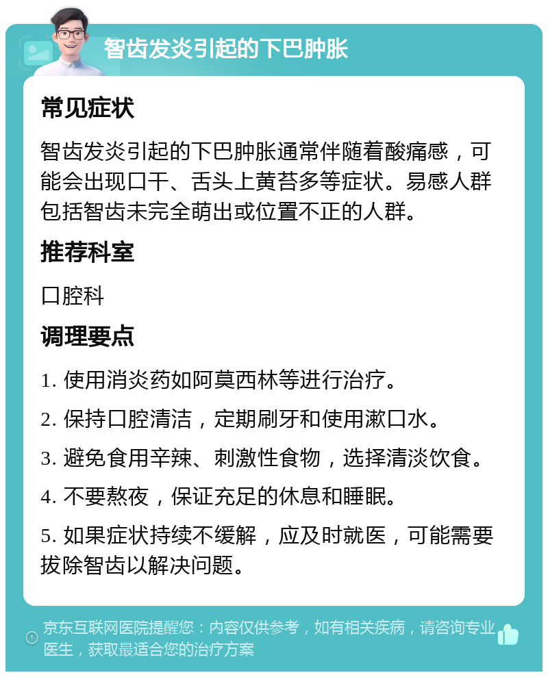 智齿发炎引起的下巴肿胀 常见症状 智齿发炎引起的下巴肿胀通常伴随着酸痛感，可能会出现口干、舌头上黄苔多等症状。易感人群包括智齿未完全萌出或位置不正的人群。 推荐科室 口腔科 调理要点 1. 使用消炎药如阿莫西林等进行治疗。 2. 保持口腔清洁，定期刷牙和使用漱口水。 3. 避免食用辛辣、刺激性食物，选择清淡饮食。 4. 不要熬夜，保证充足的休息和睡眠。 5. 如果症状持续不缓解，应及时就医，可能需要拔除智齿以解决问题。