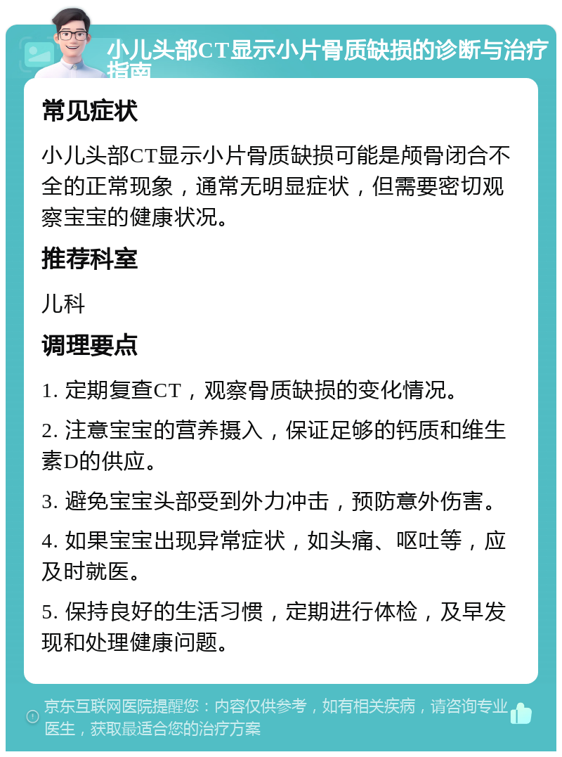 小儿头部CT显示小片骨质缺损的诊断与治疗指南 常见症状 小儿头部CT显示小片骨质缺损可能是颅骨闭合不全的正常现象，通常无明显症状，但需要密切观察宝宝的健康状况。 推荐科室 儿科 调理要点 1. 定期复查CT，观察骨质缺损的变化情况。 2. 注意宝宝的营养摄入，保证足够的钙质和维生素D的供应。 3. 避免宝宝头部受到外力冲击，预防意外伤害。 4. 如果宝宝出现异常症状，如头痛、呕吐等，应及时就医。 5. 保持良好的生活习惯，定期进行体检，及早发现和处理健康问题。