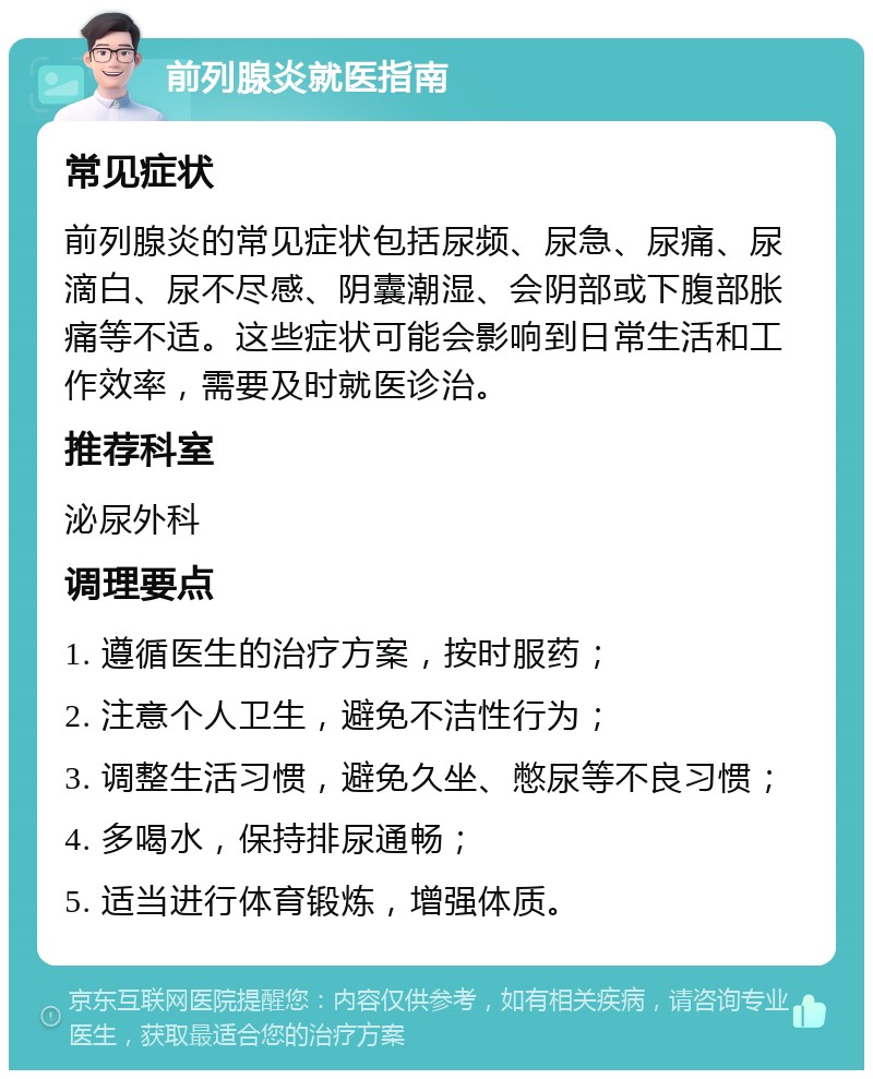 前列腺炎就医指南 常见症状 前列腺炎的常见症状包括尿频、尿急、尿痛、尿滴白、尿不尽感、阴囊潮湿、会阴部或下腹部胀痛等不适。这些症状可能会影响到日常生活和工作效率，需要及时就医诊治。 推荐科室 泌尿外科 调理要点 1. 遵循医生的治疗方案，按时服药； 2. 注意个人卫生，避免不洁性行为； 3. 调整生活习惯，避免久坐、憋尿等不良习惯； 4. 多喝水，保持排尿通畅； 5. 适当进行体育锻炼，增强体质。