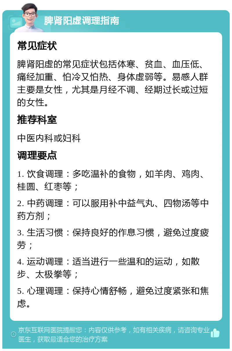 脾肾阳虚调理指南 常见症状 脾肾阳虚的常见症状包括体寒、贫血、血压低、痛经加重、怕冷又怕热、身体虚弱等。易感人群主要是女性，尤其是月经不调、经期过长或过短的女性。 推荐科室 中医内科或妇科 调理要点 1. 饮食调理：多吃温补的食物，如羊肉、鸡肉、桂圆、红枣等； 2. 中药调理：可以服用补中益气丸、四物汤等中药方剂； 3. 生活习惯：保持良好的作息习惯，避免过度疲劳； 4. 运动调理：适当进行一些温和的运动，如散步、太极拳等； 5. 心理调理：保持心情舒畅，避免过度紧张和焦虑。